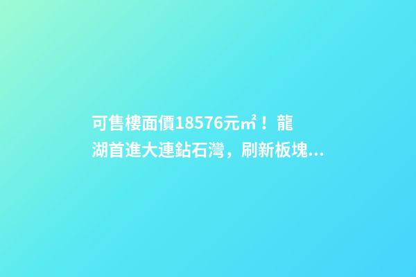 可售樓面價18576元/㎡！龍湖首進大連鉆石灣，刷新板塊歷史！